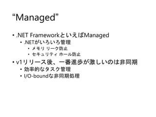 “Managed”
• .NET FrameworkといえばManaged
• .NETがいろいろ管理
• メモリ リーク防止
• セキュリティ ホール防止
• v1リリース後、一番進歩が激しいのは非同期
• 効率的なタスク管理
• I/O-boundな非同期処理
 