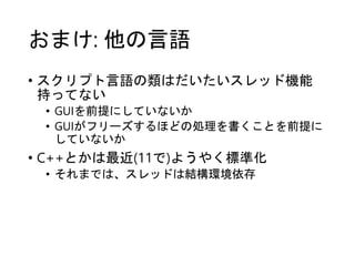 おまけ: 他の言語
• スクリプト言語の類はだいたいスレッド機能
持ってない
• GUIを前提にしていないか
• GUIがフリーズするほどの処理を書くことを前提に
していないか
• C++とかは最近(11で)ようやく標準化
• それまでは、スレッドは結構環境依存
 