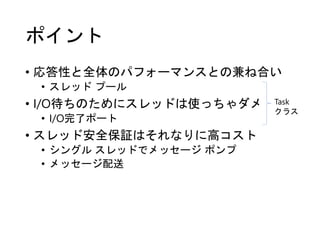 ポイント
• 応答性と全体のパフォーマンスとの兼ね合い
• スレッド プール
• I/O待ちのためにスレッドは使っちゃダメ
• I/O完了ポート
• スレッド安全保証はそれなりに高コスト
• シングル スレッドでメッセージ ポンプ
• メッセージ配送
Task
クラス
 