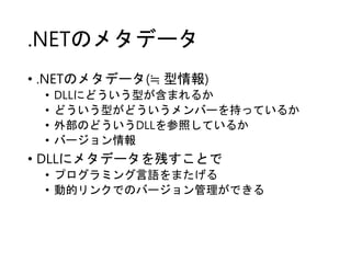.NETのメタデータ
• .NETのメタデータ(≒ 型情報)
• DLLにどういう型が含まれるか
• どういう型がどういうメンバーを持っているか
• 外部のどういうDLLを参照しているか
• バージョン情報
• DLLにメタデータを残すことで
• プログラミング言語をまたげる
• 動的リンクでのバージョン管理ができる
 