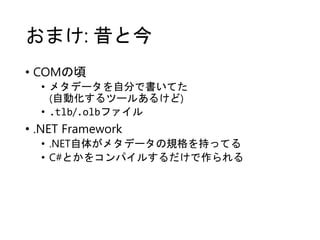 おまけ: 昔と今
• COMの頃
• メタデータを自分で書いてた
(自動化するツールあるけど)
• .tlb/.olbファイル
• .NET Framework
• .NET自体がメタデータの規格を持ってる
• C#とかをコンパイルするだけで作られる
 