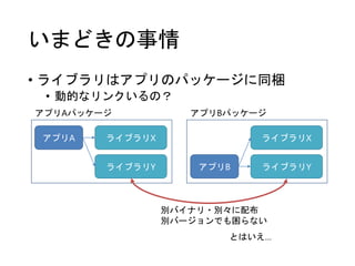 いまどきの事情
• ライブラリはアプリのパッケージに同梱
• 動的なリンクいるの？
アプリA ライブラリX
ライブラリY アプリB
ライブラリX
ライブラリY
アプリAパッケージ アプリBパッケージ
別バイナリ・別々に配布
別バージョンでも困らない
とはいえ…
 