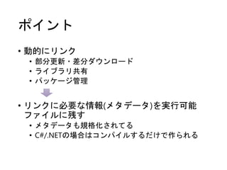 ポイント
• 動的にリンク
• 部分更新・差分ダウンロード
• ライブラリ共有
• パッケージ管理
• リンクに必要な情報(メタデータ)を実行可能
ファイルに残す
• メタデータも規格化されてる
• C#/.NETの場合はコンパイルするだけで作られる
 