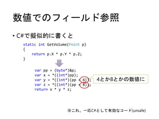 数値でのフィールド参照
• C#で擬似的に書くと
static int GetVolume(Point p)
{
return p.X * p.Y * p.Z;
}
var pp = (byte*)&p;
var x = *((int*)pp);
var y = *((int*)(pp + 4));
var z = *((int*)(pp + 8));
return x * y * z;
4とか8とかの数値に
※これ、一応C#として有効なコード(unsafe)
 