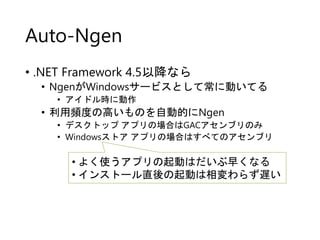 Auto-Ngen
• .NET Framework 4.5以降なら
• NgenがWindowsサービスとして常に動いてる
• アイドル時に動作
• 利用頻度の高いものを自動的にNgen
• デスクトップ アプリの場合はGACアセンブリのみ
• Windowsストア アプリの場合はすべてのアセンブリ
• よく使うアプリの起動はだいぶ早くなる
• インストール直後の起動は相変わらず遅い
 