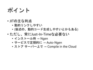 ポイント
• JITの主な利点
• 動的リンクしやすい
• (後述の、動的コード生成しやすいとかもある)
• ただし、常にJust-In-Timeな必要ない
• インストール時 → Ngen
• サービスで定期的に → Auto-Ngen
• ストア サーバー上で → Compile in the Cloud
 