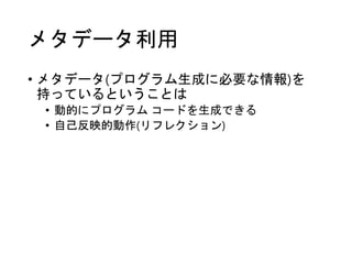 メタデータ利用
• メタデータ(プログラム生成に必要な情報)を
持っているということは
• 動的にプログラム コードを生成できる
• 自己反映的動作(リフレクション)
 
