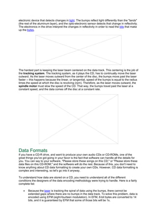 electronic device that detects changes in light. The bumps reflect light differently than the "lands"
(the rest of the aluminum layer), and the opto-electronic sensor detects that change in reflectivity.
The electronics in the drive interpret the changes in reflectivity in order to read the bits that make
up the bytes.
The hardest part is keeping the laser beam centered on the data track. This centering is the job of
the tracking system. The tracking system, as it plays the CD, has to continually move the laser
outward. As the laser moves outward from the center of the disc, the bumps move past the laser
faster -- this happens because the linear, or tangential, speed of the bumps is equal to the radius
times the speed at which the disc is revolving (rpm). Therefore, as the laser moves outward, the
spindle motor must slow the speed of the CD. That way, the bumps travel past the laser at a
constant speed, and the data comes off the disc at a constant rate.
Data Formats
If you have a CD-R drive, and want to produce your own audio CDs or CD-ROMs, one of the
great things you've got going in your favor is the fact that software can handle all the details for
you. You can say to your software, "Please store these songs on this CD," or "Please store these
data files on this CD-ROM," and the software will do the rest. Because of this, you don't need to
know anything about CD data formatting to create your own CDs. However, CD data formatting is
complex and interesting, so let's go into it anyway.
To understand how data are stored on a CD, you need to understand all of the different
conditions the designers of the data encoding methodology were trying to handle. Here is a fairly
complete list:
• Because the laser is tracking the spiral of data using the bumps, there cannot be
extended gaps where there are no bumps in the data track. To solve this problem, data is
encoded using EFM (eight-fourteen modulation). In EFM, 8-bit bytes are converted to 14
bits, and it is guaranteed by EFM that some of those bits will be 1s.
 