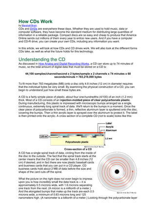 How CDs Work
by Marshall Brain
CDs and DVDs are everywhere these days. Whether they are used to hold music, data or
computer software, they have become the standard medium for distributing large quantities of
information in a reliable package. Compact discs are so easy and cheap to produce that America
Online sends out millions of them every year to entice new users. And if you have a computer
and CD-R drive, you can create your own CDs, including any information you want.
In this article, we will look at how CDs and CD drives work. We will also look at the different forms
CDs take, as well as what the future holds for this technology.
Understanding the CD
As discussed in How Analog and Digital Recording Works, a CD can store up to 74 minutes of
music, so the total amount of digital data that must be stored on a CD is:
44,100 samples/channel/second x 2 bytes/sample x 2 channels x 74 minutes x 60
seconds/minute = 783,216,000 bytes
To fit more than 783 megabytes (MB) onto a disc only 4.8 inches (12 cm) in diameter requires
that the individual bytes be very small. By examining the physical construction of a CD, you can
begin to understand just how small these bytes are.
A CD is a fairly simple piece of plastic, about four one-hundredths (4/100) of an inch (1.2 mm)
thick. Most of a CD consists of an injection-molded piece of clear polycarbonate plastic.
During manufacturing, this plastic is impressed with microscopic bumps arranged as a single,
continuous, extremely long spiral track of data. We'll return to the bumps in a moment. Once the
clear piece of polycarbonate is formed, a thin, reflective aluminum layer is sputtered onto the disc,
covering the bumps. Then a thin acrylic layer is sprayed over the aluminum to protect it. The label
is then printed onto the acrylic. A cross section of a complete CD (not to scale) looks like this:
Cross-section of a CD
A CD has a single spiral track of data, circling from the inside of
the disc to the outside. The fact that the spiral track starts at the
center means that the CD can be smaller than 4.8 inches (12
cm) if desired, and in fact there are now plastic baseball cards
and business cards that you can put in a CD player. CD
business cards hold about 2 MB of data before the size and
shape of the card cuts off the spiral.
What the picture on the right does not even begin to impress
upon you is how incredibly small the data track is -- it is
approximately 0.5 microns wide, with 1.6 microns separating
one track from the next. (A micron is a millionth of a meter.)
And the elongated bumps that make up the track are each 0.5
microns wide, a minimum of 0.83 microns long and 125
nanometers high. (A nanometer is a billionth of a meter.) Looking through the polycarbonate layer
 