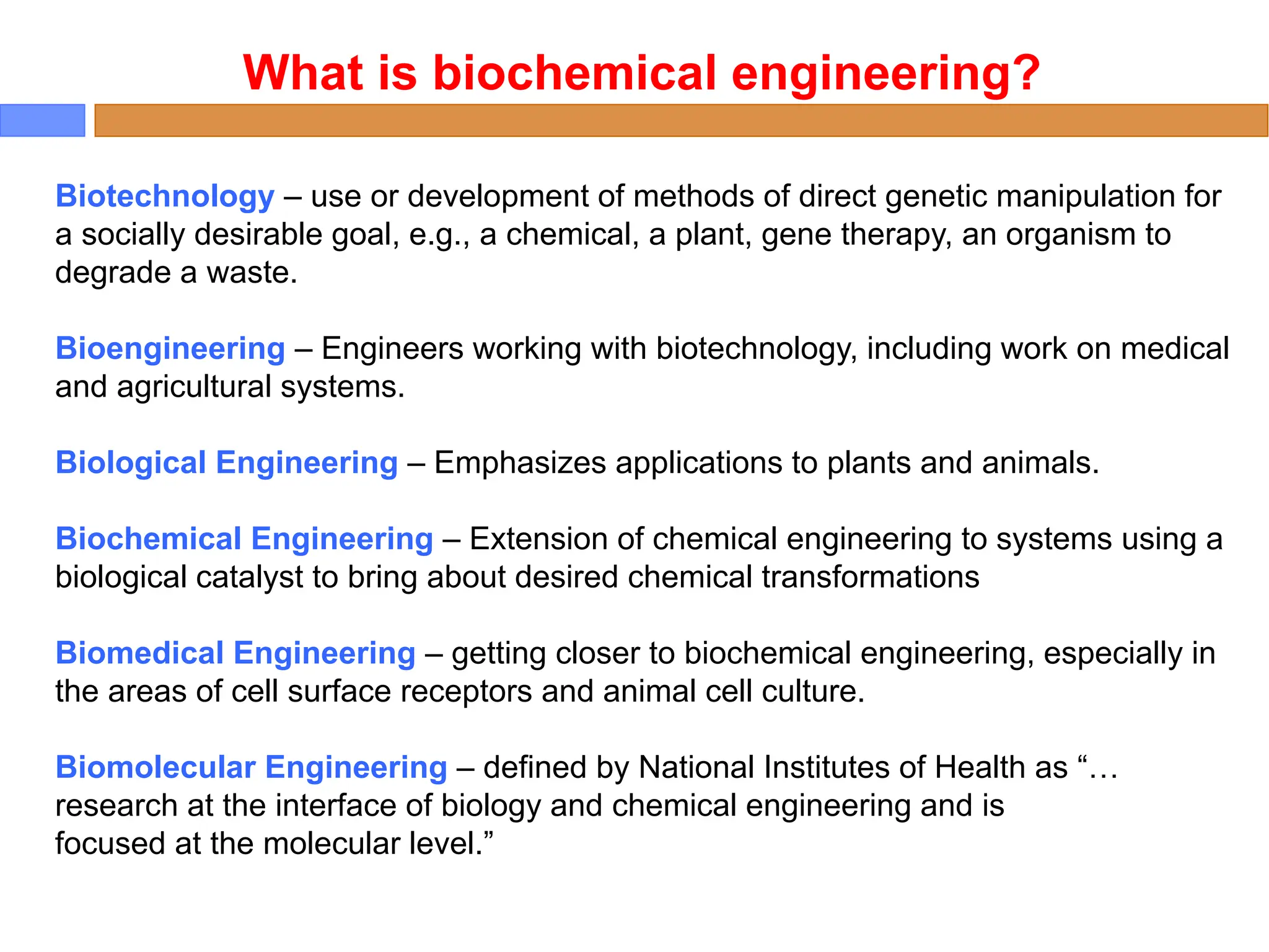 Biotechnology – use or development of methods of direct genetic manipulation for
a socially desirable goal, e.g., a chemical, a plant, gene therapy, an organism to
degrade a waste.
Bioengineering – Engineers working with biotechnology, including work on medical
and agricultural systems.
Biological Engineering – Emphasizes applications to plants and animals.
Biochemical Engineering – Extension of chemical engineering to systems using a
biological catalyst to bring about desired chemical transformations
Biomedical Engineering – getting closer to biochemical engineering, especially in
the areas of cell surface receptors and animal cell culture.
Biomolecular Engineering – defined by National Institutes of Health as “…
research at the interface of biology and chemical engineering and is
focused at the molecular level.”
What is biochemical engineering?
 