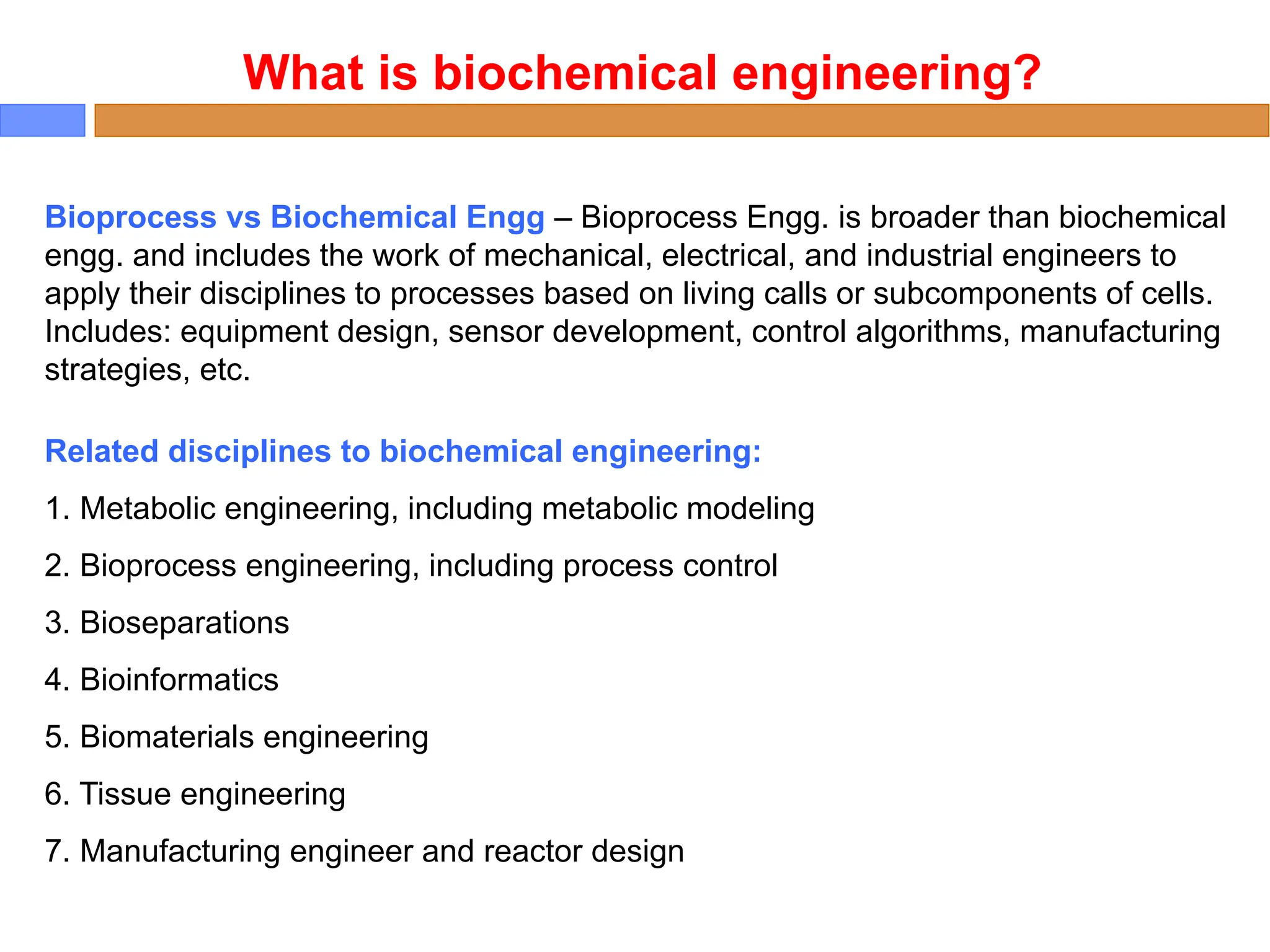 Bioprocess vs Biochemical Engg – Bioprocess Engg. is broader than biochemical
engg. and includes the work of mechanical, electrical, and industrial engineers to
apply their disciplines to processes based on living calls or subcomponents of cells.
Includes: equipment design, sensor development, control algorithms, manufacturing
strategies, etc.
What is biochemical engineering?
Related disciplines to biochemical engineering:
1. Metabolic engineering, including metabolic modeling
2. Bioprocess engineering, including process control
3. Bioseparations
4. Bioinformatics
5. Biomaterials engineering
6. Tissue engineering
7. Manufacturing engineer and reactor design
 