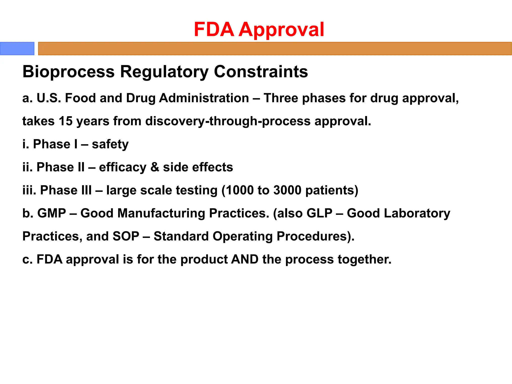 Bioprocess Regulatory Constraints
a. U.S. Food and Drug Administration – Three phases for drug approval,
takes 15 years from discovery-through-process approval.
i. Phase I – safety
ii. Phase II – efficacy & side effects
iii. Phase III – large scale testing (1000 to 3000 patients)
b. GMP – Good Manufacturing Practices. (also GLP – Good Laboratory
Practices, and SOP – Standard Operating Procedures).
c. FDA approval is for the product AND the process together.
FDA Approval
 