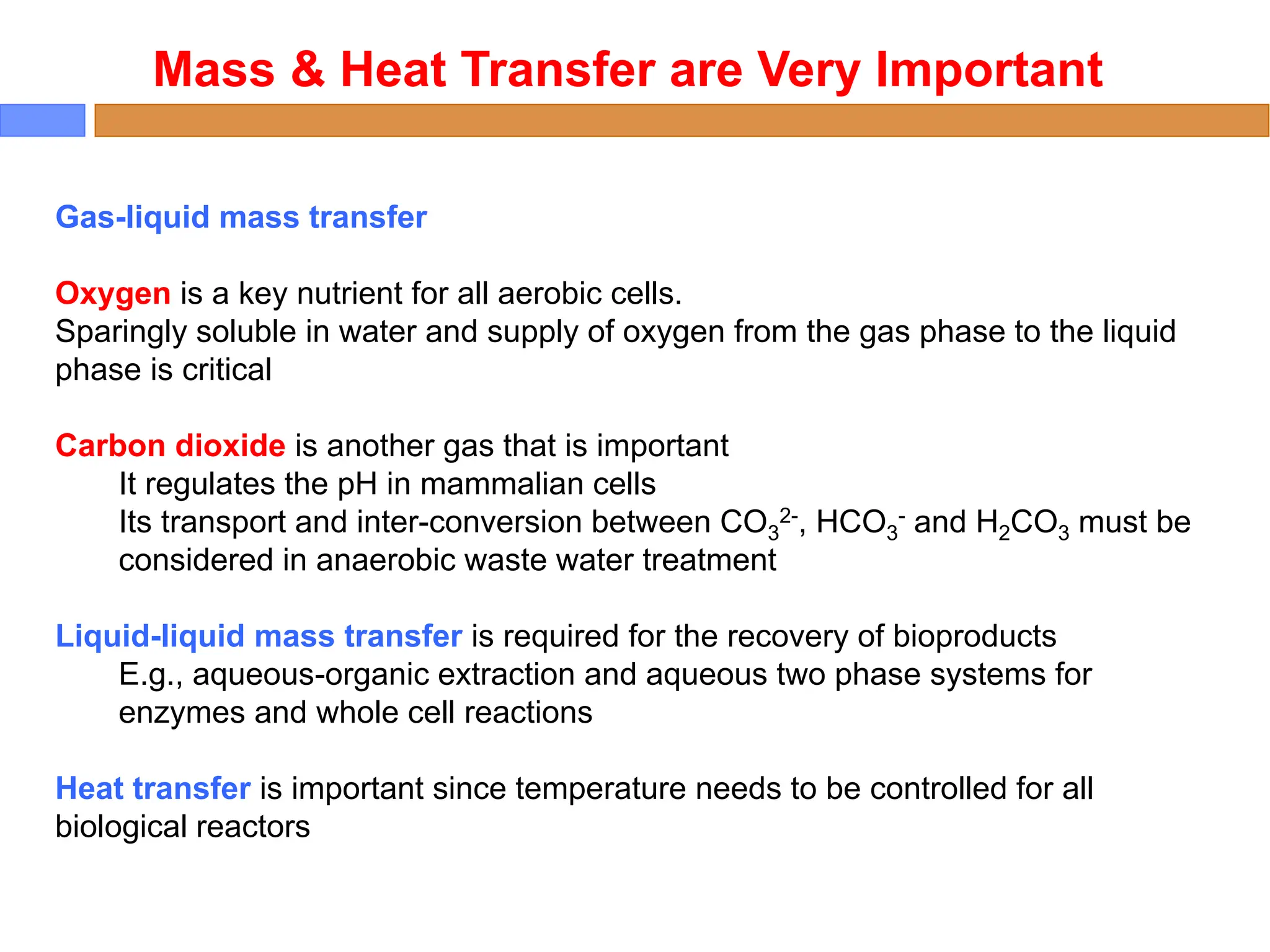 Mass & Heat Transfer are Very Important
Gas-liquid mass transfer
Oxygen is a key nutrient for all aerobic cells.
Sparingly soluble in water and supply of oxygen from the gas phase to the liquid
phase is critical
Carbon dioxide is another gas that is important
It regulates the pH in mammalian cells
Its transport and inter-conversion between CO3
2-, HCO3
- and H2CO3 must be
considered in anaerobic waste water treatment
Liquid-liquid mass transfer is required for the recovery of bioproducts
E.g., aqueous-organic extraction and aqueous two phase systems for
enzymes and whole cell reactions
Heat transfer is important since temperature needs to be controlled for all
biological reactors
 