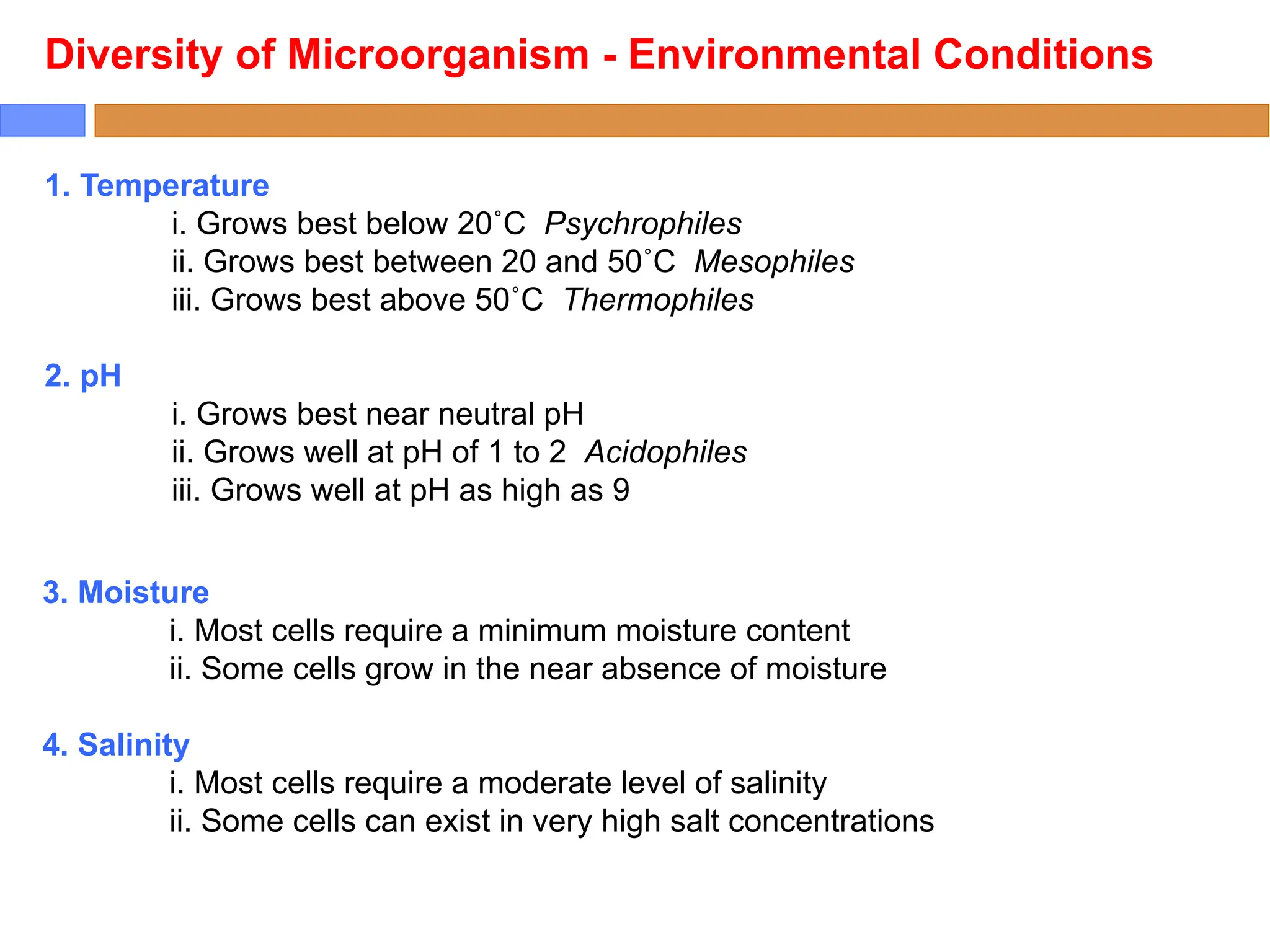 1. Temperature
i. Grows best below 20˚C Psychrophiles
ii. Grows best between 20 and 50˚C Mesophiles
iii. Grows best above 50˚C Thermophiles
2. pH
i. Grows best near neutral pH
ii. Grows well at pH of 1 to 2 Acidophiles
iii. Grows well at pH as high as 9
Diversity of Microorganism - Environmental Conditions
3. Moisture
i. Most cells require a minimum moisture content
ii. Some cells grow in the near absence of moisture
4. Salinity
i. Most cells require a moderate level of salinity
ii. Some cells can exist in very high salt concentrations
 