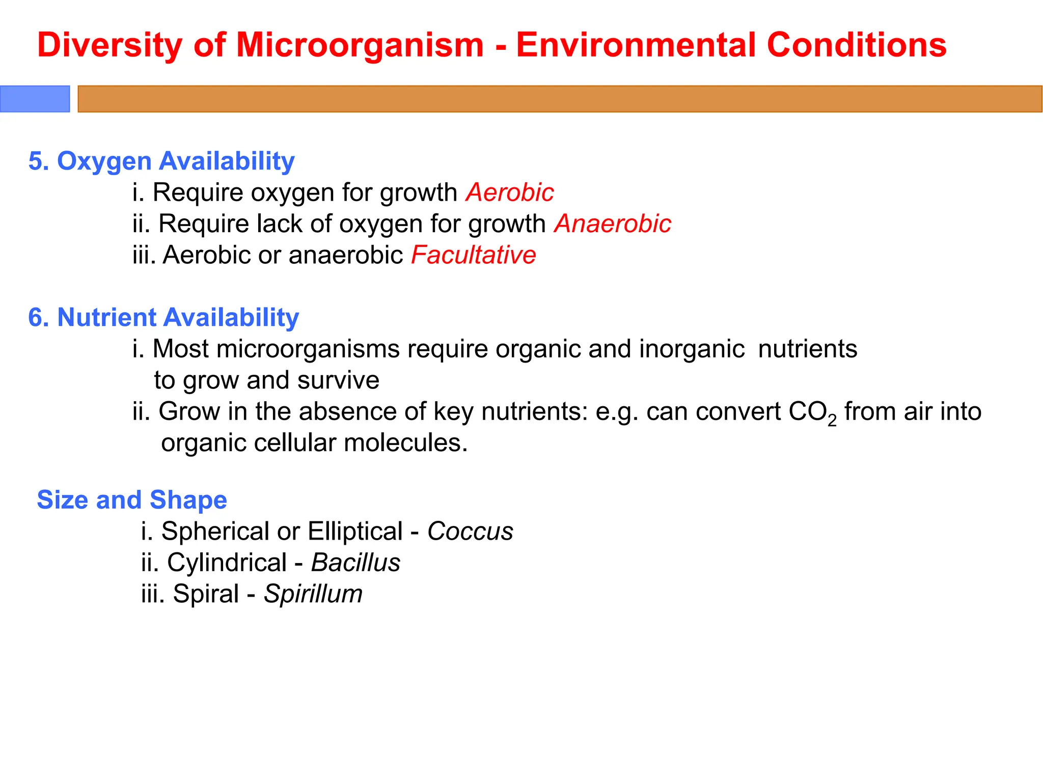 5. Oxygen Availability
i. Require oxygen for growth Aerobic
ii. Require lack of oxygen for growth Anaerobic
iii. Aerobic or anaerobic Facultative
6. Nutrient Availability
i. Most microorganisms require organic and inorganic nutrients
to grow and survive
ii. Grow in the absence of key nutrients: e.g. can convert CO2 from air into
organic cellular molecules.
Diversity of Microorganism - Environmental Conditions
Size and Shape
i. Spherical or Elliptical - Coccus
ii. Cylindrical - Bacillus
iii. Spiral - Spirillum
 