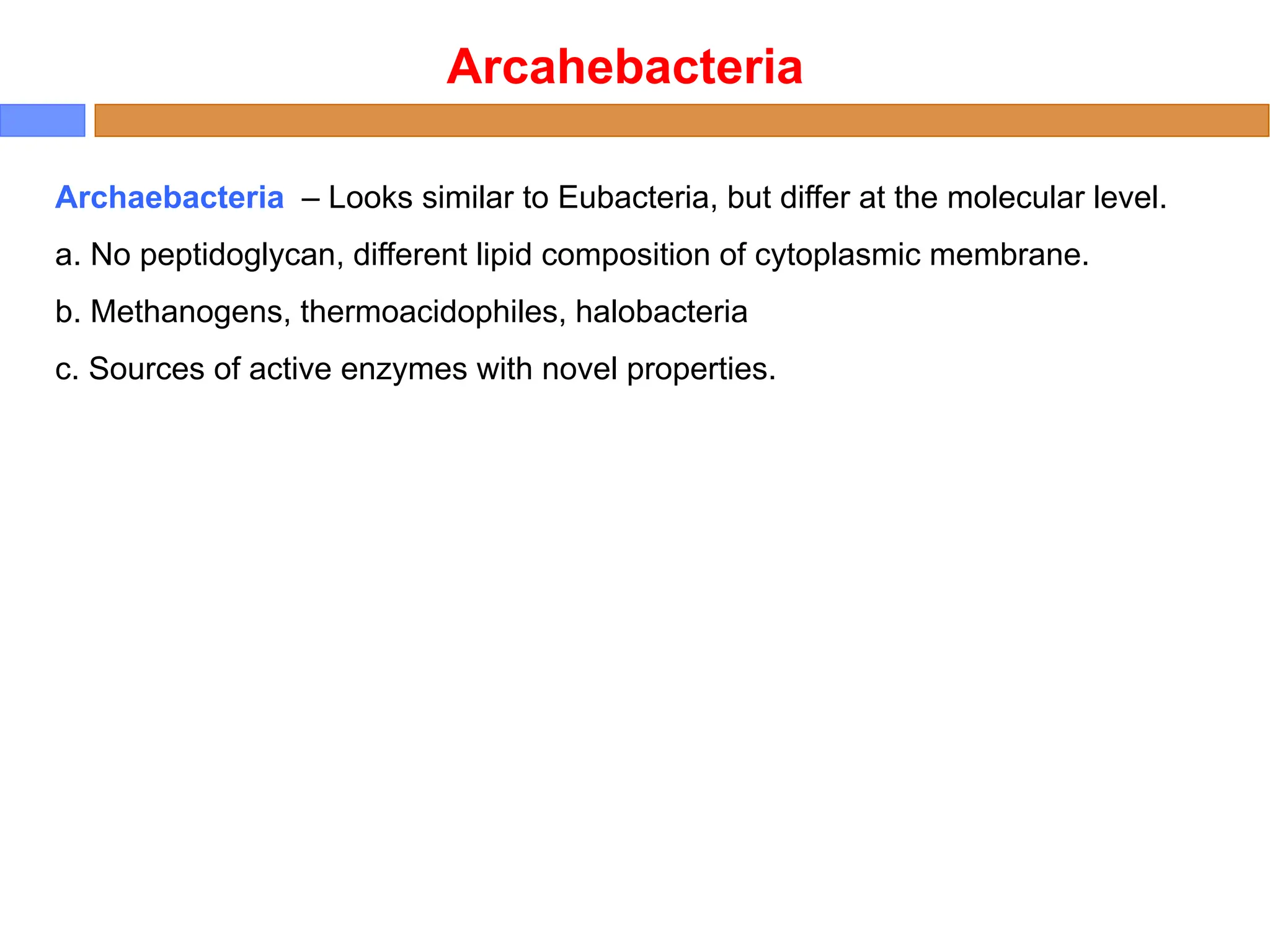 Arcahebacteria
Archaebacteria – Looks similar to Eubacteria, but differ at the molecular level.
a. No peptidoglycan, different lipid composition of cytoplasmic membrane.
b. Methanogens, thermoacidophiles, halobacteria
c. Sources of active enzymes with novel properties.
 