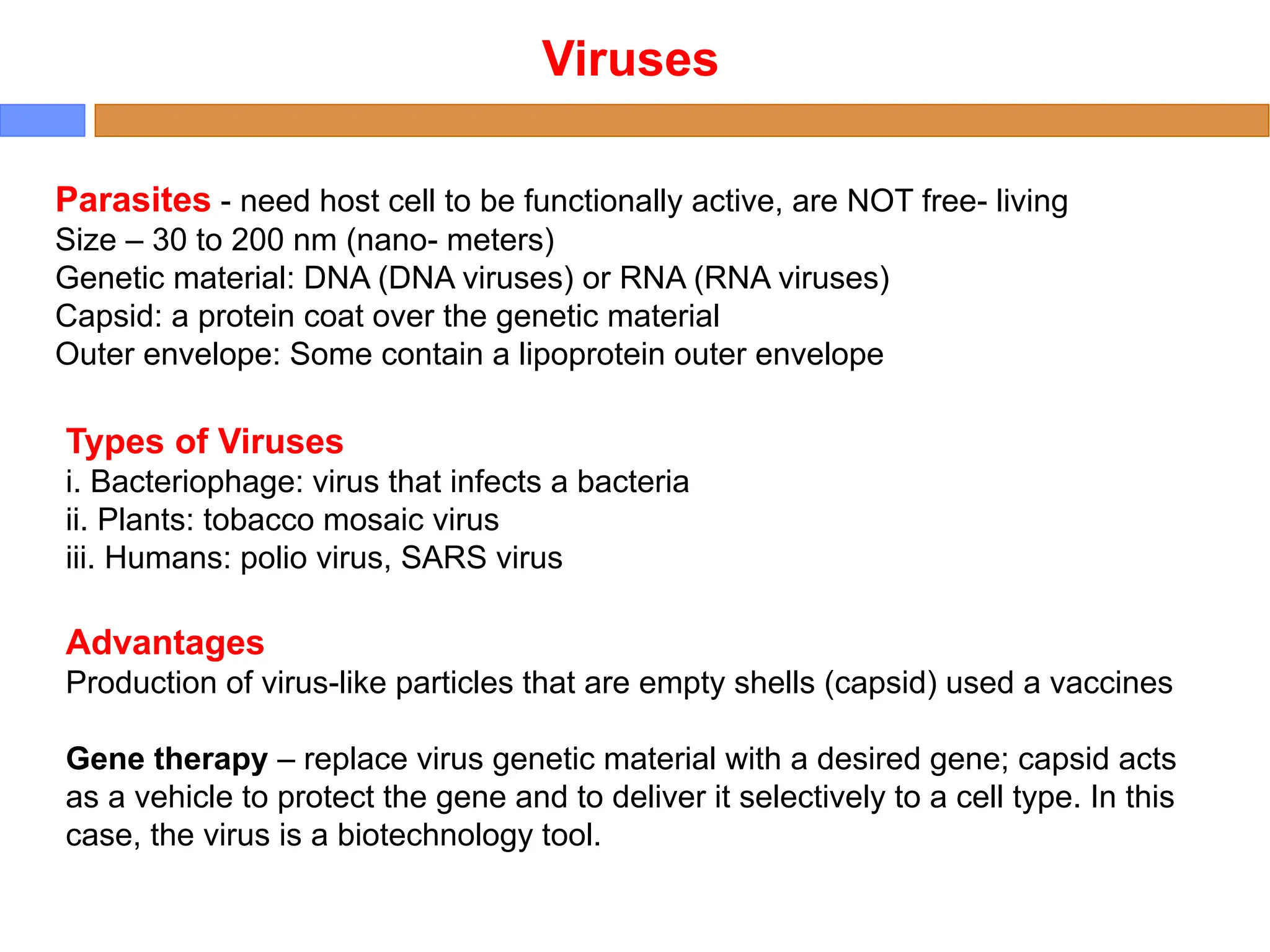 Viruses
Parasites - need host cell to be functionally active, are NOT free- living
Size – 30 to 200 nm (nano- meters)
Genetic material: DNA (DNA viruses) or RNA (RNA viruses)
Capsid: a protein coat over the genetic material
Outer envelope: Some contain a lipoprotein outer envelope
Types of Viruses
i. Bacteriophage: virus that infects a bacteria
ii. Plants: tobacco mosaic virus
iii. Humans: polio virus, SARS virus
Advantages
Production of virus-like particles that are empty shells (capsid) used a vaccines
Gene therapy – replace virus genetic material with a desired gene; capsid acts
as a vehicle to protect the gene and to deliver it selectively to a cell type. In this
case, the virus is a biotechnology tool.
 
