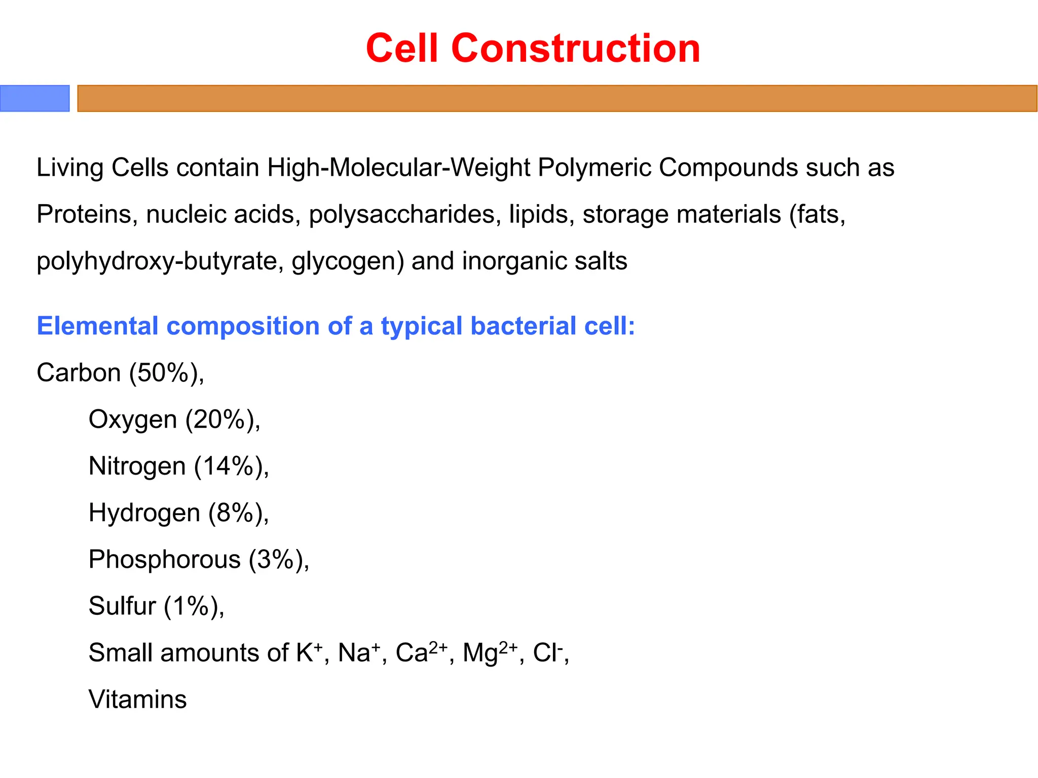 Cell Construction
Living Cells contain High-Molecular-Weight Polymeric Compounds such as
Proteins, nucleic acids, polysaccharides, lipids, storage materials (fats,
polyhydroxy-butyrate, glycogen) and inorganic salts
Elemental composition of a typical bacterial cell:
Carbon (50%),
Oxygen (20%),
Nitrogen (14%),
Hydrogen (8%),
Phosphorous (3%),
Sulfur (1%),
Small amounts of K+, Na+, Ca2+, Mg2+, Cl-,
Vitamins
 