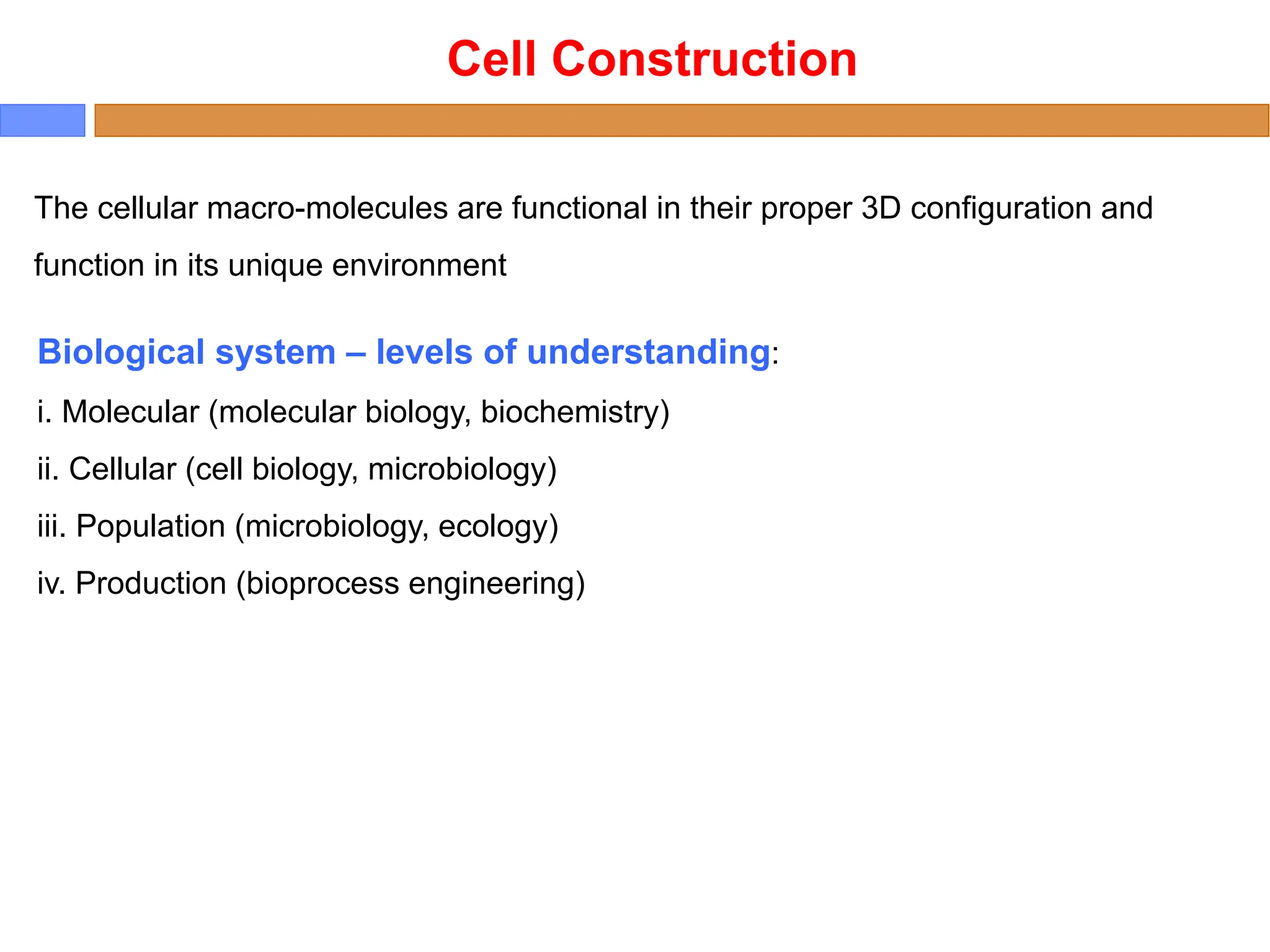The cellular macro-molecules are functional in their proper 3D configuration and
function in its unique environment
Biological system – levels of understanding:
i. Molecular (molecular biology, biochemistry)
ii. Cellular (cell biology, microbiology)
iii. Population (microbiology, ecology)
iv. Production (bioprocess engineering)
Cell Construction
 