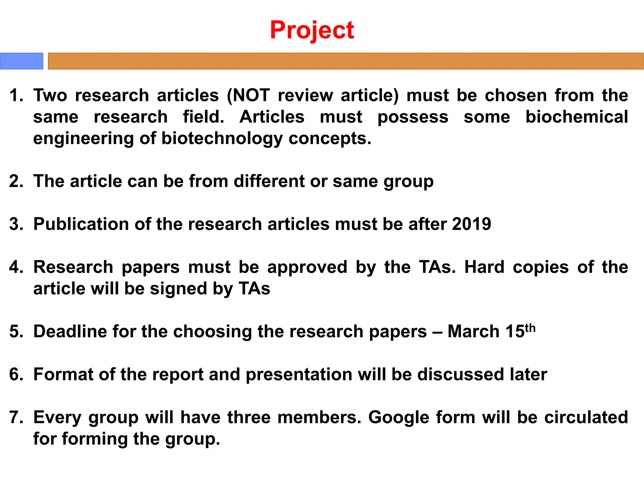 Project
1. Two research articles (NOT review article) must be chosen from the
same research field. Articles must possess some biochemical
engineering of biotechnology concepts.
2. The article can be from different or same group
3. Publication of the research articles must be after 2019
4. Research papers must be approved by the TAs. Hard copies of the
article will be signed by TAs
5. Deadline for the choosing the research papers – March 15th
6. Format of the report and presentation will be discussed later
7. Every group will have three members. Google form will be circulated
for forming the group.
 