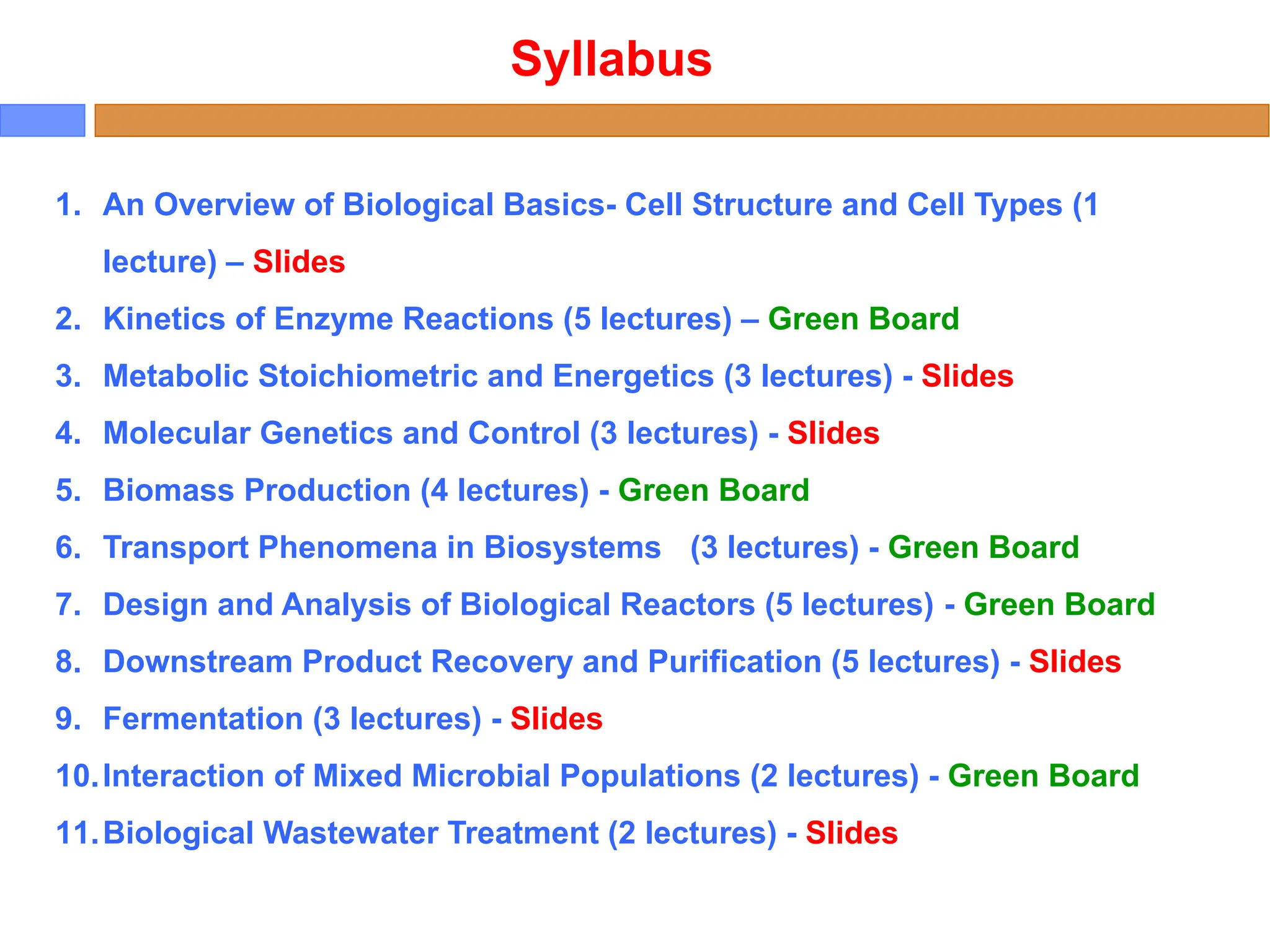 1. An Overview of Biological Basics- Cell Structure and Cell Types (1
lecture) – Slides
2. Kinetics of Enzyme Reactions (5 lectures) – Green Board
3. Metabolic Stoichiometric and Energetics (3 lectures) - Slides
4. Molecular Genetics and Control (3 lectures) - Slides
5. Biomass Production (4 lectures) - Green Board
6. Transport Phenomena in Biosystems (3 lectures) - Green Board
7. Design and Analysis of Biological Reactors (5 lectures) - Green Board
8. Downstream Product Recovery and Purification (5 lectures) - Slides
9. Fermentation (3 lectures) - Slides
10.Interaction of Mixed Microbial Populations (2 lectures) - Green Board
11.Biological Wastewater Treatment (2 lectures) - Slides
Syllabus
 