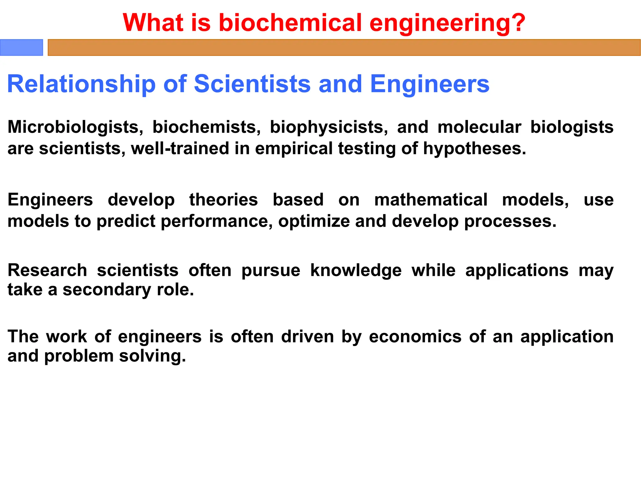 Relationship of Scientists and Engineers
Microbiologists, biochemists, biophysicists, and molecular biologists
are scientists, well-trained in empirical testing of hypotheses.
Engineers develop theories based on mathematical models, use
models to predict performance, optimize and develop processes.
Research scientists often pursue knowledge while applications may
take a secondary role.
The work of engineers is often driven by economics of an application
and problem solving.
What is biochemical engineering?
 