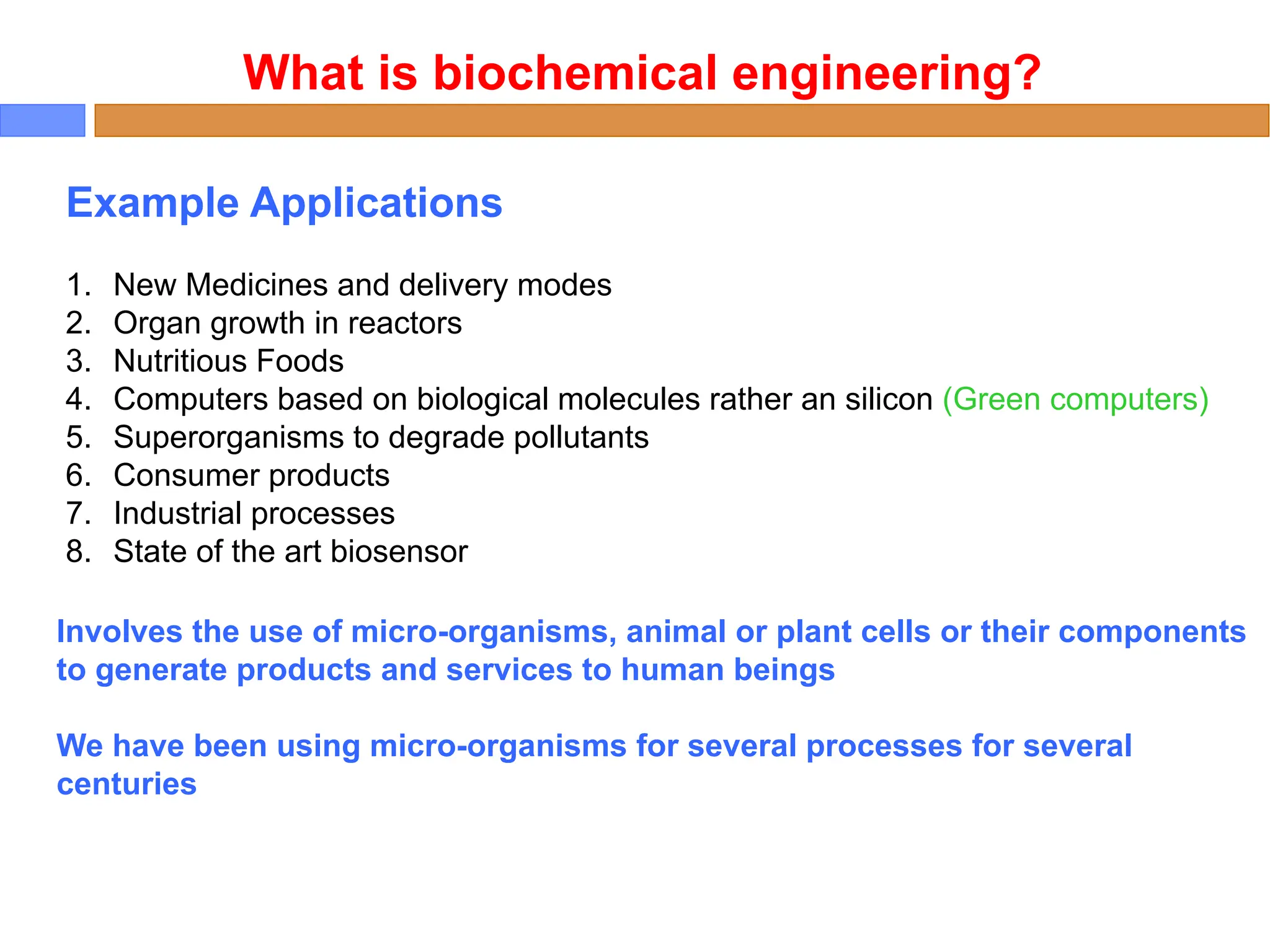 Example Applications
1. New Medicines and delivery modes
2. Organ growth in reactors
3. Nutritious Foods
4. Computers based on biological molecules rather an silicon (Green computers)
5. Superorganisms to degrade pollutants
6. Consumer products
7. Industrial processes
8. State of the art biosensor
What is biochemical engineering?
Involves the use of micro-organisms, animal or plant cells or their components
to generate products and services to human beings
We have been using micro-organisms for several processes for several
centuries
 