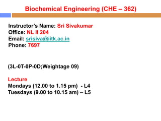 Biochemical Engineering (CHE – 362)
Instructor’s Name: Sri Sivakumar
Office: NL II 204
Email: srisiva@iitk.ac.in
Phone: 7697
(3L-0T-0P-0D;Weightage 09)
Lecture
Mondays (12.00 to 1.15 pm) - L4
Tuesdays (9.00 to 10.15 am) – L5
 