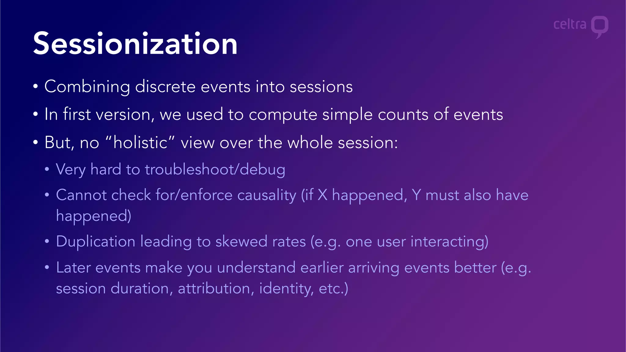 •  Combining discrete events into sessions
•  In first version, we used to compute simple counts of events
•  But, no “holistic” view over the whole session:
•  Very hard to troubleshoot/debug
•  Cannot check for/enforce causality (if X happened, Y must also have
happened)
•  Duplication leading to skewed rates (e.g. one user interacting)
•  Later events make you understand earlier arriving events better (e.g.
session duration, attribution, identity, etc.)
Sessionization
 