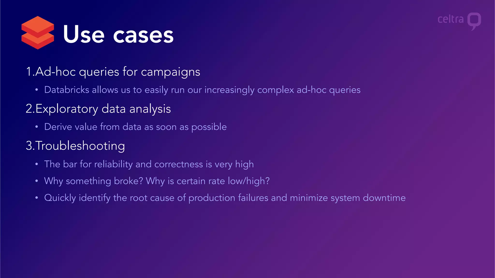 1. Ad-hoc queries for campaigns
•  Databricks allows us to easily run our increasingly complex ad-hoc queries
2. Exploratory data analysis
•  Derive value from data as soon as possible
3. Troubleshooting
•  The bar for reliability and correctness is very high
•  Why something broke? Why is certain rate low/high?
•  Quickly identify the root cause of production failures and minimize system downtime
Use cases
 