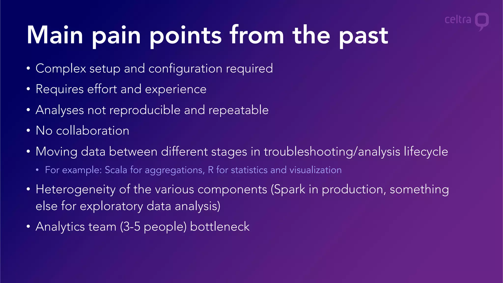 •  Complex setup and configuration required
•  Requires effort and experience
•  Analyses not reproducible and repeatable
•  No collaboration
•  Moving data between different stages in troubleshooting/analysis lifecycle
•  For example: Scala for aggregations, R for statistics and visualization
•  Heterogeneity of the various components (Spark in production, something
else for exploratory data analysis)
•  Analytics team (3-5 people) bottleneck
Main pain points from the past
 