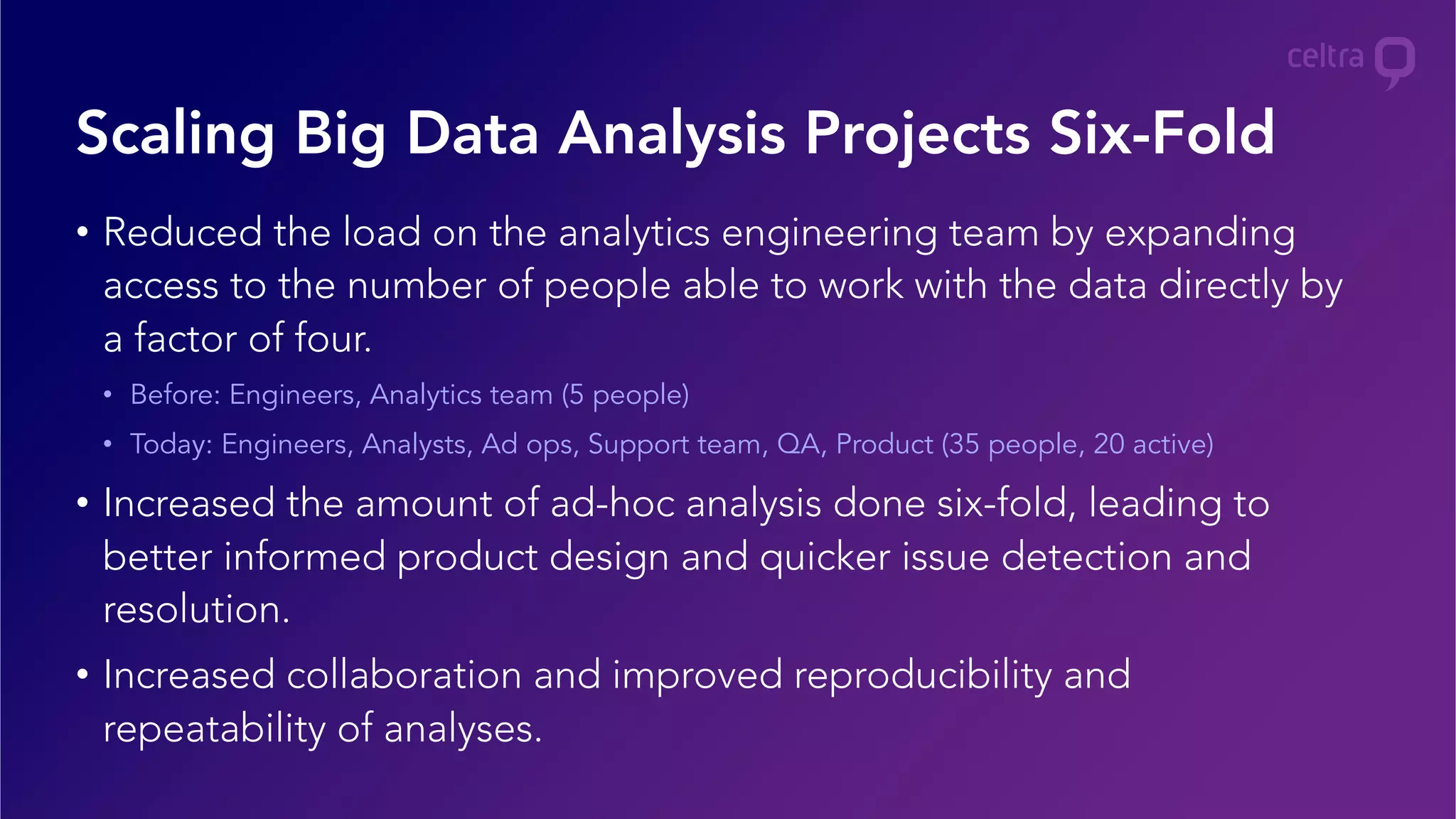 •  Reduced the load on the analytics engineering team by expanding
access to the number of people able to work with the data directly by
a factor of four.
•  Before: Engineers, Analytics team (5 people)
•  Today: Engineers, Analysts, Ad ops, Support team, QA, Product (35 people, 20 active)
•  Increased the amount of ad-hoc analysis done six-fold, leading to
better informed product design and quicker issue detection and
resolution.
•  Increased collaboration and improved reproducibility and
repeatability of analyses.
Scaling Big Data Analysis Projects Six-Fold
 