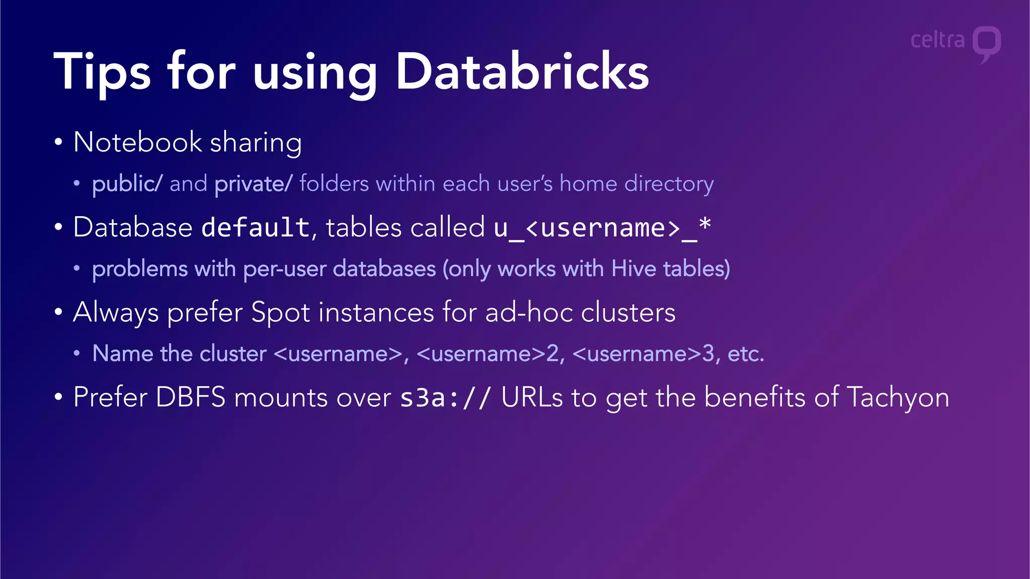 •  Notebook sharing
•  public/ and private/ folders within each user’s home directory
•  Database default, tables called u_<username>_*	
  
•  problems with per-user databases (only works with Hive tables)
•  Always prefer Spot instances for ad-hoc clusters	
  
•  Name the cluster <username>, <username>2, <username>3, etc.
•  Prefer DBFS mounts over s3a:// URLs to get the benefits of Tachyon
Tips for using Databricks
 