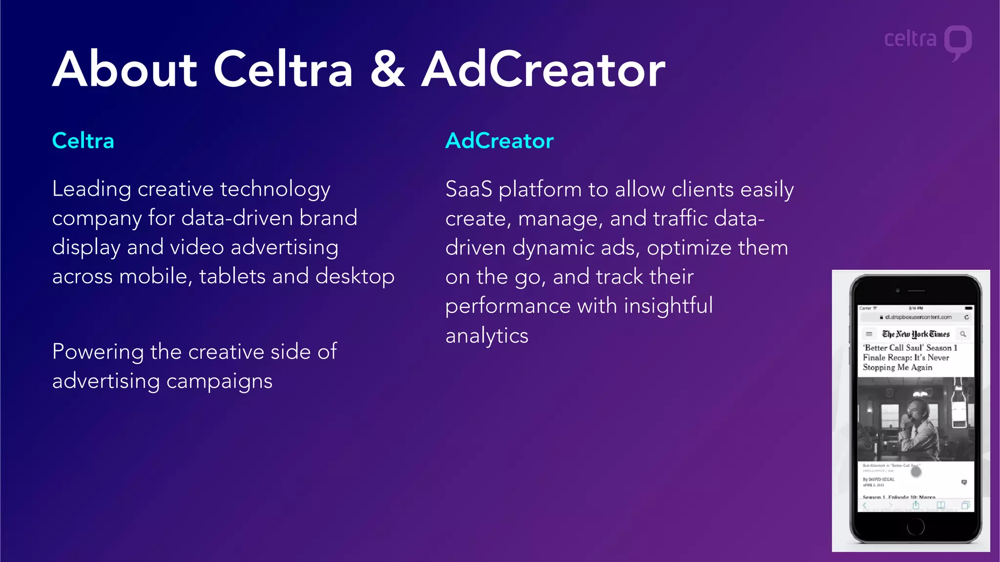 Leading creative technology
company for data-driven brand
display and video advertising
across mobile, tablets and desktop
Powering the creative side of
advertising campaigns
SaaS platform to allow clients easily
create, manage, and traffic data-
driven dynamic ads, optimize them
on the go, and track their
performance with insightful
analytics
Celtra AdCreator
About Celtra & AdCreator
 