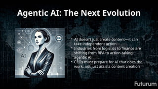 Agentic AI: The Next Evolution
• AI doesn’t just create content—it can
take independent action
• Industries from logistics to finance are
shifting from RPA to action-taking
agentic AI
• CEOs must prepare for AI that does the
work, not just assists content creation
 