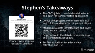 Stephen’s Takeaways
• The CEO’s job is to establish a vision for AI
and push for transformative applications
• Create pilot projects with measurable ROI
and cull the under-performing applications
• Modernize AI data infrastructure and invest
in technical expertise
• Be proactive in AI-related communications
and transparent about data
• Set firm guidelines for ethical data
collection and use
Connect with Stephen
Foskett on LinkedIn
 