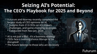 Seizing AI’s Potential:
The CEO’s Playbook for 2025 and Beyond
• Futurum and Kearney recently completed the
largest study of CEO opinions on AI
• Insights from 213 CEOs on AI’s impact,
challenges, and game-changing strategies
• Conducted from Nov-Jan, 2024
• AI is not just a tool - it’s a business strategy
• CEOs face a looming choice: Disrupt or be
disrupted!
• The future belongs to those who act decisively
 
