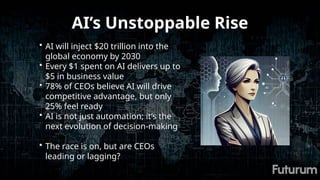 AI’s Unstoppable Rise
• AI will inject $20 trillion into the
global economy by 2030
• Every $1 spent on AI delivers up to
$5 in business value
• 78% of CEOs believe AI will drive
competitive advantage, but only
25% feel ready
• AI is not just automation; it’s the
next evolution of decision-making
• The race is on, but are CEOs
leading or lagging?
 