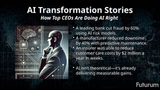 AI Transformation Stories
How Top CEOs Are Doing AI Right
• A leading bank cut fraud by 60%
using AI risk models.
• A manufacturer reduced downtime
by 40% with predictive maintenance.
• An insurer was able to reduce
customer care costs by $2 million a
year in weeks.
• AI isn’t theoretical—it’s already
delivering measurable gains.
 