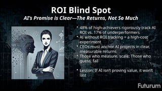 ROI Blind Spot
AI’s Promise is Clear—The Returns, Not So Much
• 48% of high-achievers rigorously track AI
ROI vs. 17% of underperformers
• AI without ROI tracking = a high-cost
experiment
• CEOs must anchor AI projects in clear,
measurable returns
• Those who measure, scale; Those who
guess, fail
• Lesson: If AI isn’t proving value, it won’t
last
 