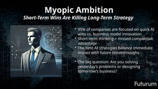 Myopic Ambition
Short-Term Wins Are Killing Long-Term Strategy
• 95% of companies are focused on quick AI
wins vs. business model innovation
• Short-term thinking = missed competitive
advantage
• The best AI strategies balance immediate
impact with future breakthroughs
• The big question: Are you solving
yesterday’s problems or designing
tomorrow’s business?
 