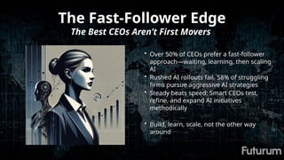 The Fast-Follower Edge
The Best CEOs Aren’t First Movers
• Over 50% of CEOs prefer a fast-follower
approach—waiting, learning, then scaling
AI
• Rushed AI rollouts fail. 58% of struggling
firms pursue aggressive AI strategies
• Steady beats speed: Smart CEOs test,
refine, and expand AI initiatives
methodically
• Build, learn, scale, not the other way
around
 