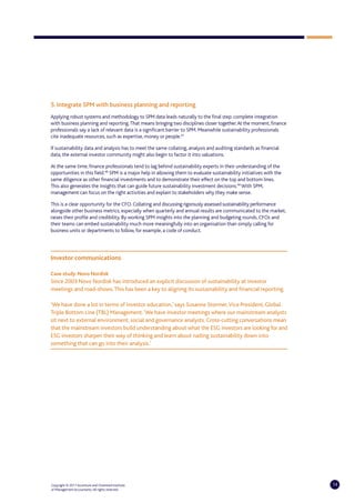 5. Integrate SPM with business planning and reporting
Applying robust systems and methodology to SPM data leads naturally to the final step: complete integration
with business planning and reporting. That means bringing two disciplines closer together. At the moment, finance
professionals say a lack of relevant data is a significant barrier to SPM. Meanwhile sustainability professionals
cite inadequate resources, such as expertise, money or people.47

If sustainability data and analysis has to meet the same collating, analysis and auditing standards as financial
data, the external investor community might also begin to factor it into valuations.

At the same time, finance professionals tend to lag behind sustainability experts in their understanding of the
opportunities in this field.48 SPM is a major help in allowing them to evaluate sustainability initiatives with the
same diligence as other financial investments and to demonstrate their effect on the top and bottom lines.
This also generates the insights that can guide future sustainability investment decisions.49 With SPM,
management can focus on the right activities and explain to stakeholders why they make sense.

This is a clear opportunity for the CFO. Collating and discussing rigorously assessed sustainability performance
alongside other business metrics, especially when quarterly and annual results are communicated to the market,
raises their profile and credibility. By working SPM insights into the planning and budgeting rounds, CFOs and
their teams can embed sustainability much more meaningfully into an organisation than simply calling for
business units or departments to follow, for example, a code of conduct.




Investor communications

Case study: Novo Nordisk
Since 2003 Novo Nordisk has introduced an explicit discussion of sustainability at investor
meetings and road-shows. This has been a key to aligning its sustainability and financial reporting.

‘We have done a lot in terms of investor education,’ says Susanne Stormer, Vice President, Global
Triple Bottom Line (TBL) Management. ‘We have investor meetings where our mainstream analysts
sit next to external environment, social and governance analysts. Cross-cutting conversations mean
that the mainstream investors build understanding about what the ESG investors are looking for and
ESG investors sharpen their way of thinking and learn about nailing sustainability down into
something that can go into their analysis.’




Copyright © 2011 Accenture and Chartered Institute                                                                    14
of Management Accountants. All rights reserved.
 