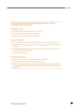 The Prince’s Accounting for Sustainability Project (A4S): 10 steps to embed
sustainability within an organisation

Strategy and oversight
1. Demonstrate board and senior management commitment.
2. Understand and analyse key drivers for the organisation.
3. Integrate the key sustainability drivers into strategy.


Execution and alignment
4. Ensure sustainability is the responsibility of everyone in the organisation, not just one team.
5. Break down overall sustainability objectives into meaningful targets for individual divisions and
   departments.
6. Ensure sustainability is taken into account consistently in day to day decision-making within
   routine business performance systems.
7. Provide sustainability training.


Performance and reporting
8. Include sustainability targets and objectives in performance appraisal.
9. Use champions to promote sustainability and celebrate success.
10. Monitor sustainability performance; integrate it into the existing data collection, analysis and
    reporting processes; and apply the rigour used in financial reporting for sustainability data and
    information.




Copyright © 2011 Accenture and Chartered Institute                                                      16
of Management Accountants. All rights reserved.
 