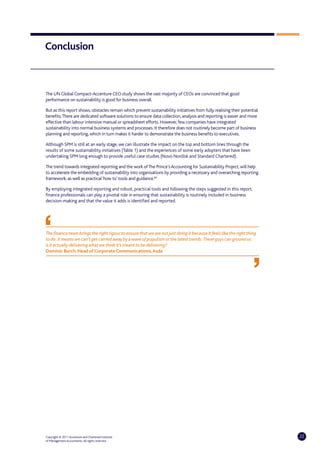 Conclusion



The UN Global Compact-Accenture CEO study shows the vast majority of CEOs are convinced that good
performance on sustainability is good for business overall.

But as this report shows, obstacles remain which prevent sustainability initiatives from fully realising their potential
benefits. There are dedicated software solutions to ensure data collection, analysis and reporting is easier and more
effective than labour intensive manual or spreadsheet efforts. However, few companies have integrated
sustainability into normal business systems and processes. It therefore does not routinely become part of business
planning and reporting, which in turn makes it harder to demonstrate the business benefits to executives.

Although SPM is still at an early stage, we can illustrate the impact on the top and bottom lines through the
results of some sustainability initiatives (Table 1) and the experiences of some early adopters that have been
undertaking SPM long enough to provide useful case studies (Novo Nordisk and Standard Chartered).

The trend towards integrated reporting and the work of The Prince’s Accounting for Sustainability Project, will help
to accelerate the embedding of sustainability into organisations by providing a necessary and overarching reporting
framework, as well as practical ‘how to’ tools and guidance.60

By employing integrated reporting and robust, practical tools and following the steps suggested in this report,
finance professionals can play a pivotal role in ensuring that sustainability is routinely included in business
decision-making and that the value it adds is identified and reported.




The finance team brings the right rigour to ensure that we are not just doing it because it feels like the right thing
to do. It means we can’t get carried away by a wave of populism or the latest trends. These guys can ground us:
is it actually delivering what we think it’s meant to be delivering?
Dominic Burch, Head of Corporate Communications, Asda




Copyright © 2011 Accenture and Chartered Institute                                                                         22
of Management Accountants. All rights reserved.
 