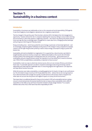 Section 1:
Sustainability in a business context


Introduction
Sustainability in businesses was traditionally an item on the corporate and social responsibility (CSR) agenda.
It was driven largely by moral obligation, reputational risk or regulatory requirements.

That has changed in the past few years. There has been a decisive shift in the balance from risk management to
opportunity.7 Investors still see the risks in companies depleting their resources, failing to nurture talent, harming
the environments in which they operate or neglecting customers – all of which may destroy the present value of
future earnings. But they increasingly expect management to create value from a changing business landscape
and by living up to their long-term fiduciary duties.

Rising commodity prices – which have pushed the cost of energy in particular, to historically high levels – and
an increasingly competitive global marketplace are key factors in this change. In many companies for example,
a desire to do the right thing has been joined by a need to reduce energy consumption simply to protect the
bottom line.

Sustainability will only be embedded in an organisation if it is supported by a robust business case linked to
tangible benefits. Accenture recently surveyed over 1,000 business leaders on this issue for the UN Global
Compact (UNGC). The resulting report concluded that CEOs are convinced that, ‘...good performance on
sustainability amounts to good business overall. The imperative to act has shifted from a moral to a business
case.’ 93% of CEOs surveyed believe sustainability is important to future success.8

Sustainability is seen as a way to unlock new revenue sources, drive out cost, increase efficiency and enhance
brand value. A sustainable approach can deliver competitive advantage, build strong and lasting customer
relationships and create long-term stakeholder value. It is becoming aligned with organisations’ core objectives
and helps deliver business outcomes.

While the business case makes sustainability a compelling agenda item for boards, it brings its own justifications
too. The UN Global Compact-Accenture CEO Study added that CEOs, ‘...believe that we are moving toward an
era in which businesses will no longer focus purely on profit and loss as the primary means of valuation but
rather take into account also the positive and negative impacts on society and the environment.’9

That means there is an additional demand for finance to be involved in SPM and sustainability decision-making –
not just to record and promote the business benefits but also to measure these sustainability metrics. 80% of
respondents to the CIMA survey said finance should be involved in climate change initiatives.10 It is a surprise
therefore, that so few CFOs or their teams have direct responsibility for SPM.11




Copyright © 2011 Accenture and Chartered Institute                                                                       6
of Management Accountants. All rights reserved.
 