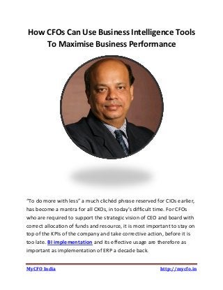 MyCFO India http://mycfo.in
How CFOs Can Use Business Intelligence Tools
To Maximise Business Performance
“To do more with less” a much clichéd phrase reserved for CIOs earlier,
has become a mantra for all CXOs, in today’s difficult time. For CFOs
who are required to support the strategic vision of CEO and board with
correct allocation of funds and resource, it is most important to stay on
top of the KPIs of the company and take corrective action, before it is
too late. BI implementation and its effective usage are therefore as
important as implementation of ERP a decade back.
 
