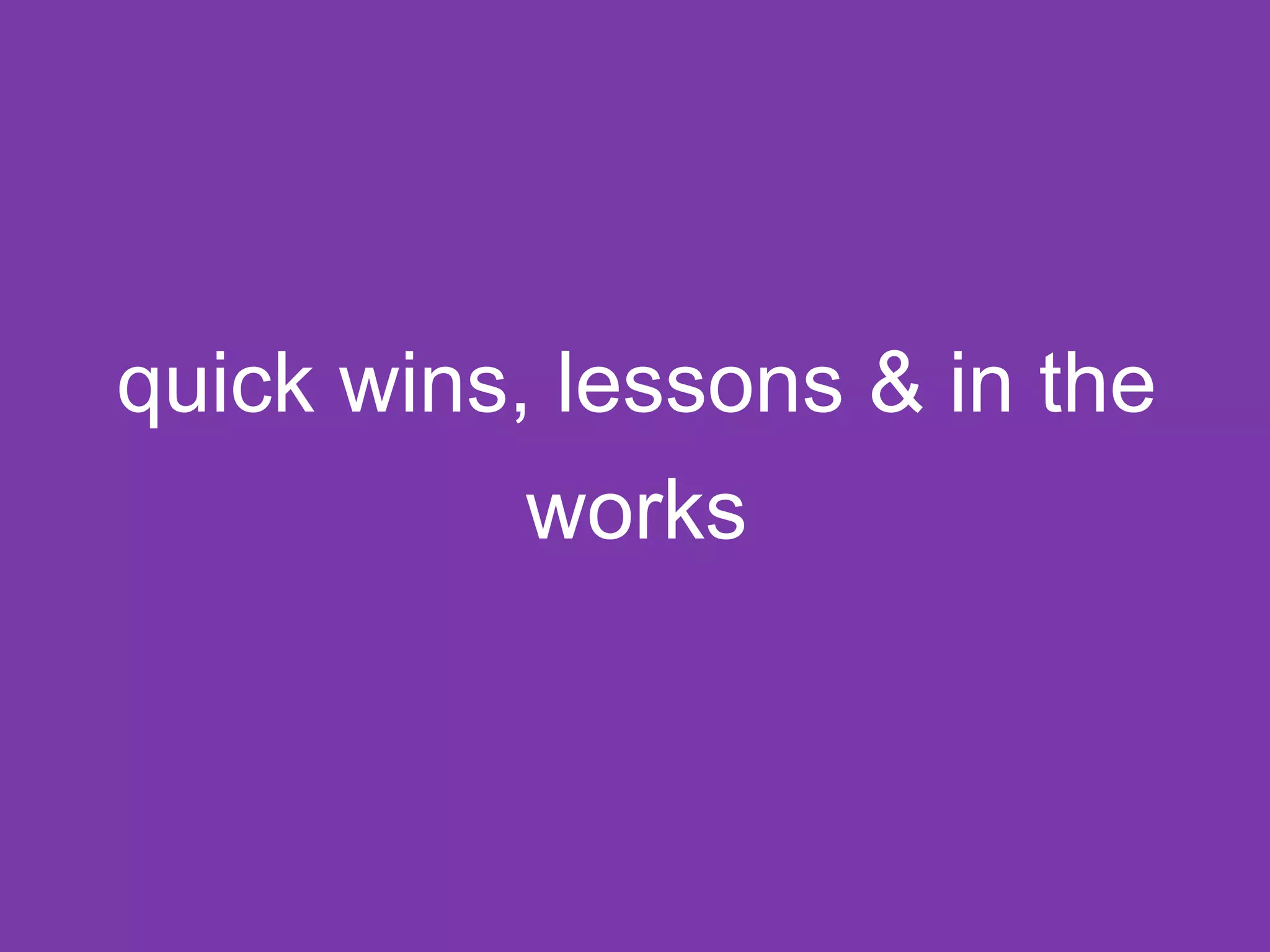 quick wins, lessons & in the 
works 
 
