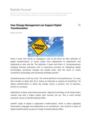 Digitally Focused
Digitally focused articles in support of changing and innovating global organizations
through digital technologies, processes changes and enhanced people skills.
How Change Management can Support Digital
Transformation
March 27, 2017
When  I  meet  with  clients  or  colleagues  I  like  to  ask  them  for  their  definition  of
digital  transformation.  It  varies  widely  from  department  to  department  and
leadership  to  rank  and  file.  The  definition  I  share  with  them  is  "comprehensively
changing  business  processes  and  or  experience  journeys  by  integrating  digital
technologies,  processes  changes  and  people  skills,  with  the  intent  to  create
competitive advantages and accelerate profitable growth."
Comprehensively is the key work. The online definition of comprehensive, "in a way
that includes or deals with all or nearly all elements or aspects of something." So
digital  transformation  is  about  big  change  across  a  process,  line  of  business,
division or company.
Digitization is about automating processes. Applying technology to do things faster,
smarter  and  with  a  higher  quality  than  humans  can  do.  This  is  more  limited
execution versus a transformational effort.
Another  angle  of  digital  is  application  modernization,  which  is  about  upgrading
frameworks, language and relationship to an architecture. This could be a piece of
digital transformation as part of a larger transformational effort.
 