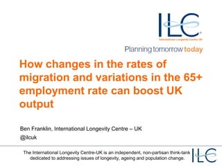 How changes in the rates of
migration and variations in the 65+
employment rate can boost UK
output
Ben Franklin, International Longevity Centre – UK
@ilcuk
The International Longevity Centre-UK is an independent, non-partisan think-tank
dedicated to addressing issues of longevity, ageing and population change.

 